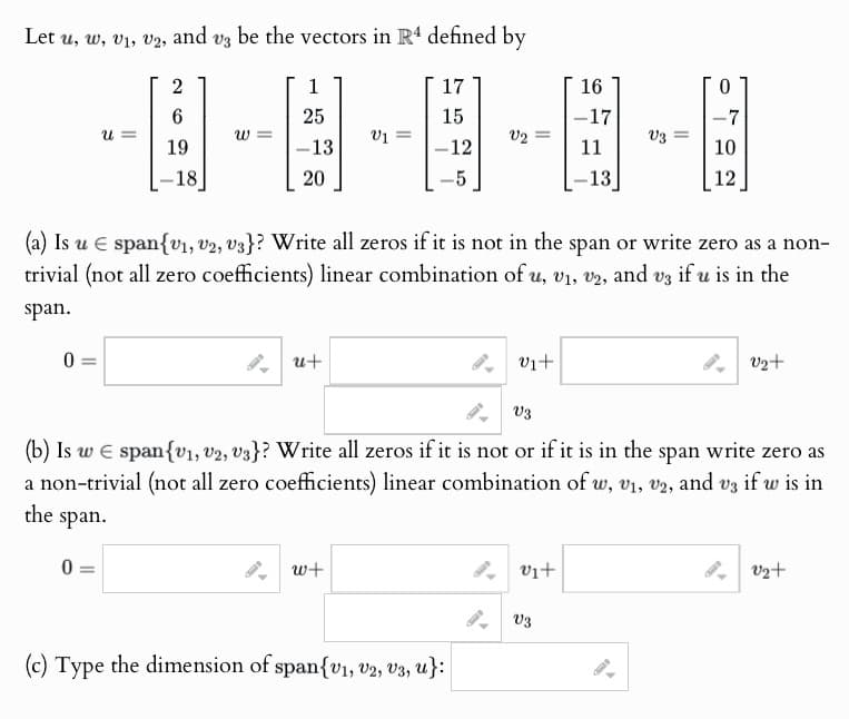 Let u, w, v1, v2, and v3 be the vectors in R4 defined by
2
1
17
16
0
6
25
15
-17
-7
u =
ข
01
V2
V3
19
-18
-13
20
-12
11
10
-5
-13
12
(a) Is u span{v1, v2, v3}? Write all zeros if it is not in the span or write zero as a non-
trivial (not all zero coefficients) linear combination of u, v1, v2, and v3 if u is in the
span.
0
u+
V₁+
V3
v2+
(b) Is w span{v1, v2, v3}? Write all zeros if it is not or if it is in the span write zero as
a non-trivial (not all zero coefficients) linear combination of w, v1, v2, and v3 if w is in
the span.
v2+
0 =
w+
(c) Type the dimension of span{v1, v2, v3, u}:
Vi+
V3