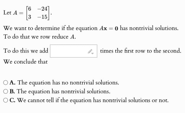 Let A =
[6-24]
[3 -15
We want to determine if the equation Ax = 0 has nontrivial solutions.
To do that we row reduce A.
To do this we add
We conclude that
times the first row to the second.
OA. The equation has no nontrivial solutions.
OB. The equation has nontrivial solutions.
OC. We cannot tell if the equation has nontrivial solutions or not.