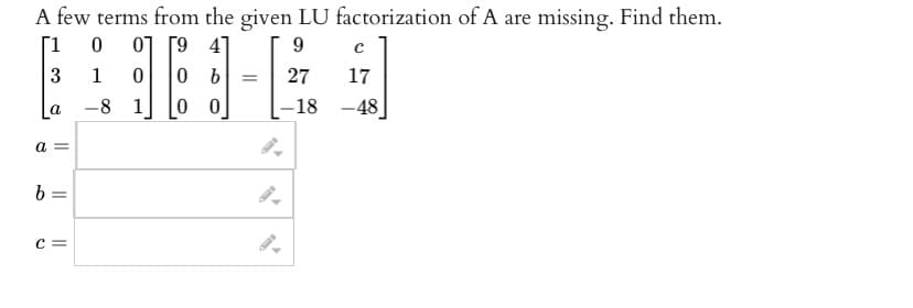 A few terms from the given LU factorization of A are missing. Find them.
1 0
07
9
3
1
161
-8 1 00
a
a =
b =
C =
b =
с
27
17
-18 -48]