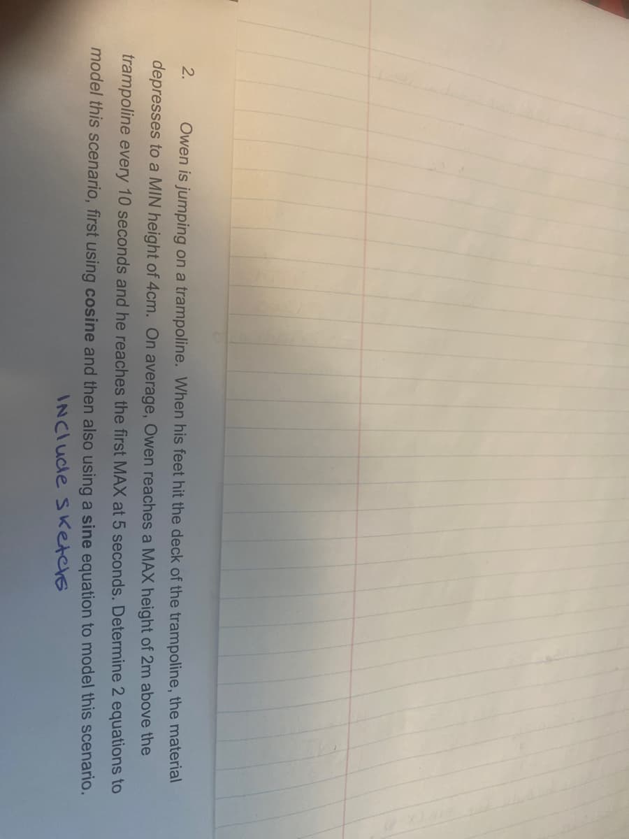 2. Owen is jumping on a trampoline. When his feet hit the deck of the trampoline, the material
depresses to a MIN height of 4cm. On average, Owen reaches a MAX height of 2m above the
trampoline every 10 seconds and he reaches the first MAX at 5 seconds. Determine 2 equations to
model this scenario, first using cosine and then also using a sine equation to model this scenario.
INClude Sketchs