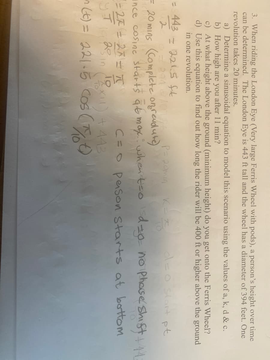 3. When riding the London Eye (Very large Ferris Wheel with pods), a person's height over time
can be determined. The London Eye is 443 ft tall and the wheel has a diameter of 394 feet. One
revolution takes 20 minutes.
a) Determine a sinusoidal equation to model this scenario using the values of a, k, d & c.
b) How high are you after 11 min?
c) At what height above the ground (minimum height) do you get onto the Ferris Wheel?
d) Use this equation to find out how long the rider will be 400 ft or higher above the ground
in one revolution.
= 443
= 221.5 ft
42
P=20min
K=*
do start pt
- 20 mins (Complete on revolute)
ince cosine starts at max: when t=o do- no phase Shift + 14
=2=27π
Чт
20
C=O person starts at bottom
25 in (1x1) +443
(t) = 221-5 cos (1/10t