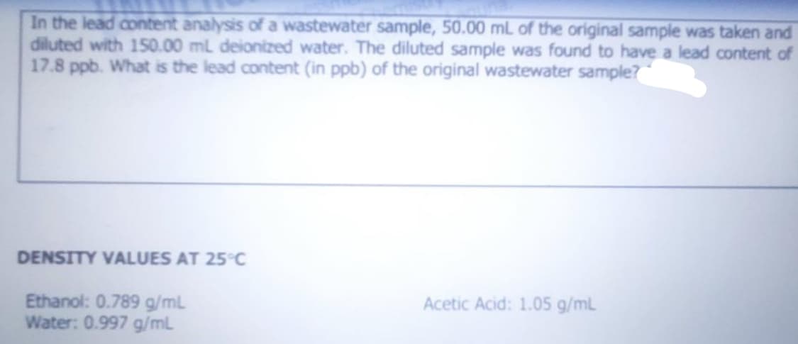 In the lead content analysis of a wastewater sample, 50.00 mL of the original sample was taken and
diluted with 150.00 mL deionized water. The diluted sample was found to have a lead content of
17.8 ppb. What is the lead content (in ppb) of the original wastewater sample?
DENSITY VALUES AT 25°C
Ethanol: 0.789 g/mL
Water: 0.997 g/mL
Acetic Acid: 1.05 g/mL
