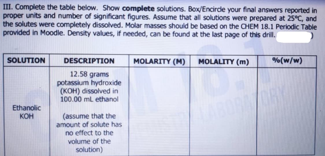 III. Complete the table below. Show complete solutions. Box/Encircde your final answers reported in
proper units and number of significant figures. Assume that all solutions were prepared at 25°C, and
the solutes were completely dissolved. Molar masses should be based on the CHEM 18.1 Periodic Table
provided in Moodle. Density values, if needed, can be found at the last page of this drill.
SOLUTION
DESCRIPTION
MOLARITY (M)
MOLALITY (m)
%(w/w)
12.58 grams
potassium hydroxide
(KOH) dissolved in
100.00 ml ethanol
Ethanolic
КОН
ABOGA
(assume that the
amount of solute has
no effect to the
volume of the
solution)
