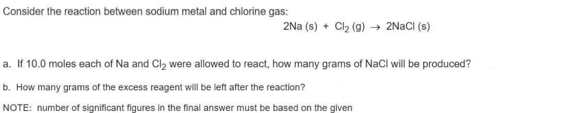 Consider the reaction between sodium metal and chlorine gas:
2Na (s) + Cl2 (g) → 2NACI (s)
a. If 10.0 moles each of Na and Cl, were allowed to react, how many grams of NaCl will be produced?
b. How many grams of the excess reagent will be left after the reaction?
NOTE: number of significant figures in the final answer must be based on the given
