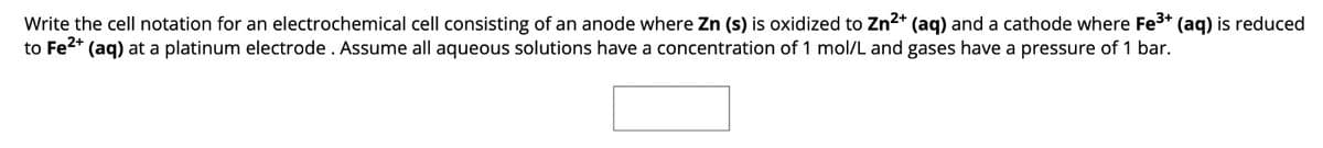 Write the cell notation for an electrochemical cell consisting of an anode where Zn (s) is oxidized to Zn2+ (aq) and a cathode where Fe3+ (aq) is reduced
to Fe2+ (aq) at a platinum electrode. Assume all aqueous solutions have a concentration of 1 mol/L and gases have a pressure of 1 bar.