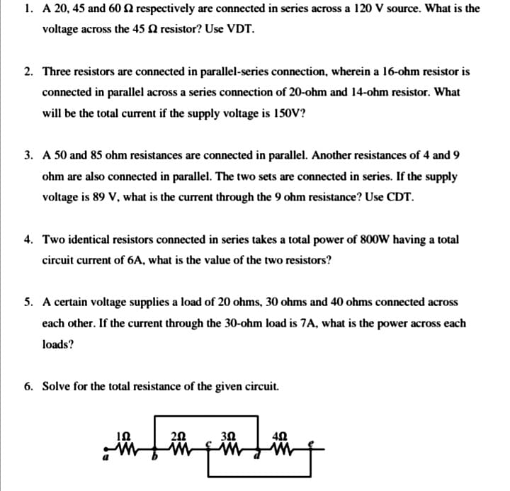 1. A 20, 45 and 60 2 respectively are connected in series across a 120 V source. What is the
voltage across the 45 Q resistor? Use VDT.
2. Three resistors are connected in parallel-series connection, wherein a 16-ohm resistor is
connected in parallel across a series connection of 20-ohm and 14-ohm resistor. What
will be the total current if the supply voltage is 150V?
3. A 50 and 85 ohm resistances are connected in parallel. Another resistances of 4 and 9
ohm are also connected in parallel. The two sets are connected in series. If the supply
voltage is 89 V, what is the current through the 9 ohm resistance? Use CDT.
4. Two identical resistors connected in series takes a total power of 800W having a total
circuit current of 6A, what is the value of the two resistors?
5. A certain voltage supplies a load of 20 ohms, 30 ohms and 40 ohms connected across
each other. If the current through the 30-ohm load is 7A, what is the power across each
loads?
6. Solve for the total resistance of the given circuit.
20
30
to
