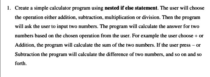 1. Create a simple calculator program using nested if else statement. The user will choose
the operation either addition, subtraction, multiplication or division. Then the program
will ask the user to input two numbers. The program will calculate the answer for two
numbers based on the chosen operation from the user. For example the user choose + or
Addition, the program will calculate the sum of the two numbers. If the user press – or
Subtraction the program will calculate the difference of two numbers, and so on and so
forth.
