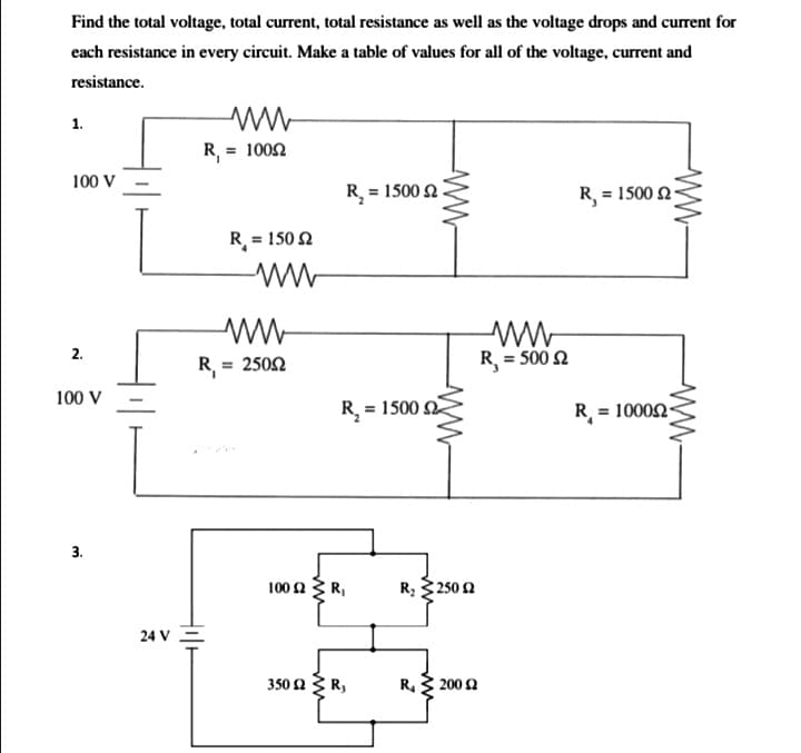 Find the total voltage, total current, total resistance as well as the voltage drops and current for
each resistance in every circuit. Make a table of values for all of the voltage, current and
resistance.
1.
R, = 1002
100 V
R = 1500 2
R, = 1500 2-
R = 150 N
2.
R = 2502
R = 500 2
%3D
100 V
R, = 1500
R = 10002
3.
100 2R,
R; 250 2
24 V =
350 n R,
R. 200 2
