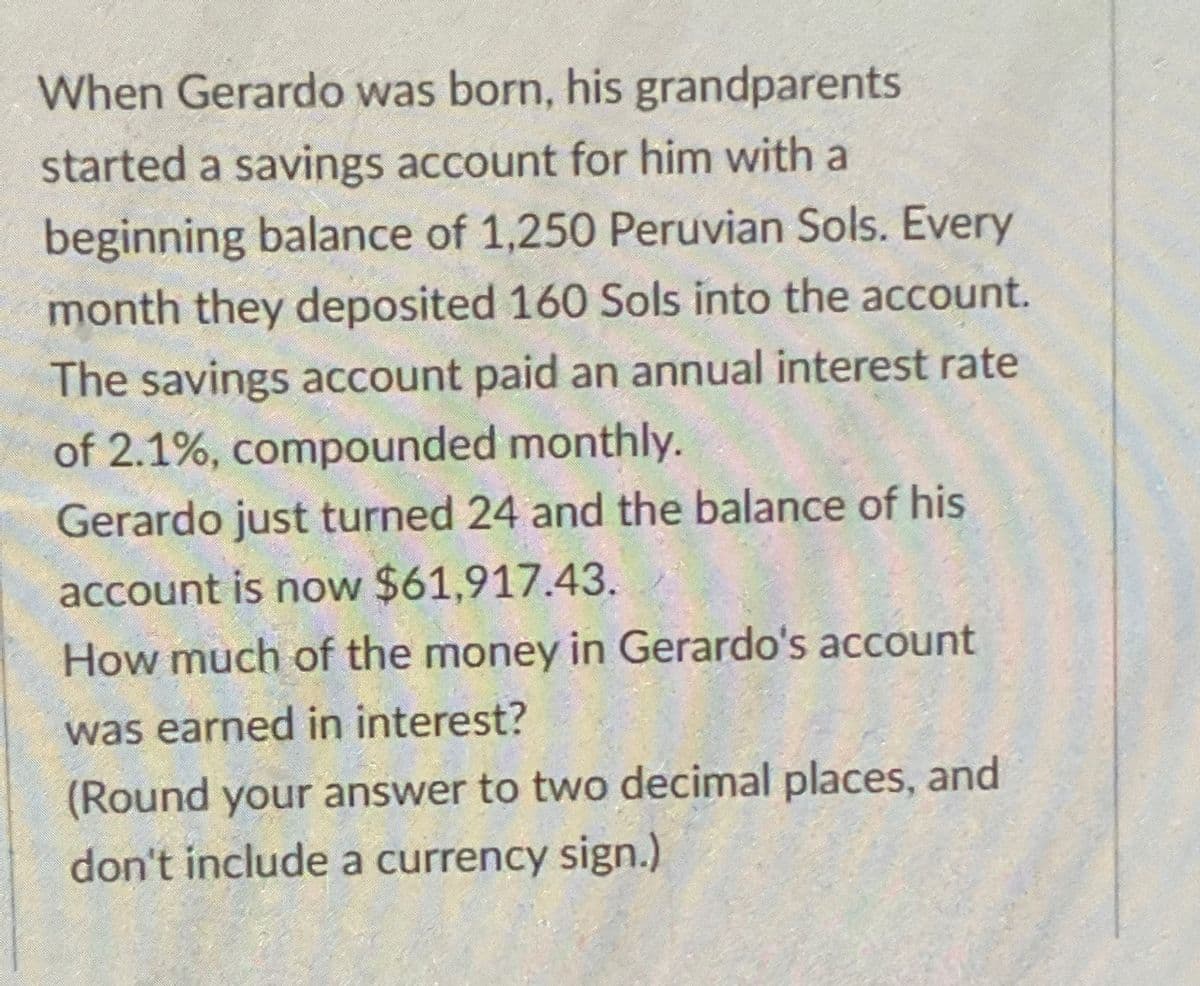 When Gerardo was born, his grandparents
started a savings account for him with a
beginning balance of 1,250 Peruvian Sols. Every
month they deposited 160 Sols into the account.
The savings account paid an annual interest rate
of 2.1%, compounded monthly.
Gerardo just turned 24 and the balance of his
account is now $61,917.43.
How much of the money in Gerardo's account
was earned in interest?
(Round your answer to two decimal places, and
don't include a currency sign.)