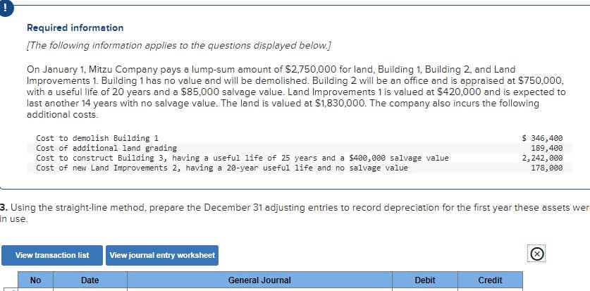 Required information
[The following information applies to the questions displayed below.]
On January 1, Mitzu Company pays a lump-sum amount of $2,750,000 for land, Building 1, Building 2, and Land
Improvements 1. Building 1 has no value and will be demolished. Building 2 will be an office and is appraised at $750,000,
with a useful life of 20 years and a $85,000 salvage value. Land Improvements 1 is valued at $420,000 and is expected to
last another 14 years with no salvage value. The land is valued at $1,830,000. The company also incurs the following
additional costs.
Cost to demolish Building 1
Cost of additional land grading
Cost to construct Building 3, having a useful life of 25 years and a $400,000 salvage value
Cost of new Land Improvements 2, having a 20-year useful life and no salvage value
3. Using the straight-line method, prepare the December 31 adjusting entries to record depreciation for the first year these assets wer
in use.
View transaction list
No
Date
View journal entry worksheet
General Journal
Debit
$ 346,400
189,400
2,242,000
178,000
Credit
Ⓒ