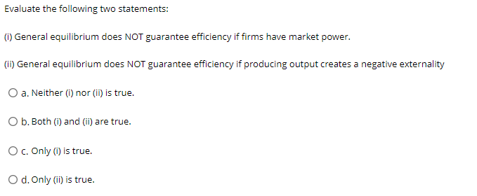 Evaluate the following two statements:
(i) General equilibrium does NOT guarantee efficiency if firms have market power.
(ii) General equilibrium does NOT guarantee efficiency if producing output creates a negative externality
O a. Neither (i) nor (ii) is true.
O b. Both (i) and (ii) are true.
O c. Only (i) is true.
O d. Only (ii) is true.