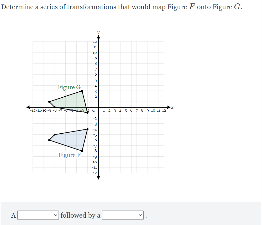 Determine a series of transformations that would map Figure F onto Figure G.
12
11
10
6.
8.
7
Figure G
4
1
-12-11-10 -9 -8 -7 -6
1 2 3
4 5 6 7 8 9 10 11 12
-2
-3
-7
-8
Figure F
-9
-10
-11
-12
A
followed by a
