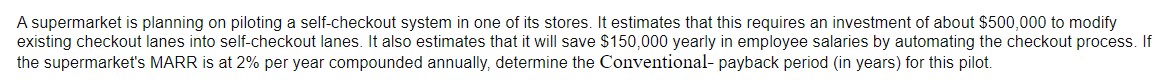 A supermarket is planning on piloting a self-checkout system in one of its stores. It estimates that this requires an investment of about $500,000 to modify
existing checkout lanes into self-checkout lanes. It also estimates that it will save $150,000 yearly in employee salaries by automating the checkout process. If
the supermarket's MARR is at 2% per year compounded annually, determine the Conventional- payback period (in years) for this pilot.
