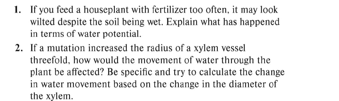 1. If you feed a houseplant with fertilizer too often, it may look
wilted despite the soil being wet. Explain what has happened
in terms of water potential.
2. If a mutation increased the radius of a xylem vessel
threefold, how would the movement of water through the
plant be affected? Be specific and try to calculate the change
in water movement based on the change in the diameter of
the xylem.
