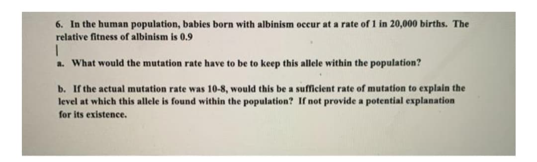 6. In the human population, babies born with albinism occur at a rate of 1 in 20,000 births. The
relative fitness of albinism is 0.9
a. What would the mutation rate have to be to keep this allele within the population?
b. If the actual mutation rate was 10-8, would this be a sufficient rate of mutation to explain the
level at which this allele is found within the population? If not provide a potential explanation
for its existence.

