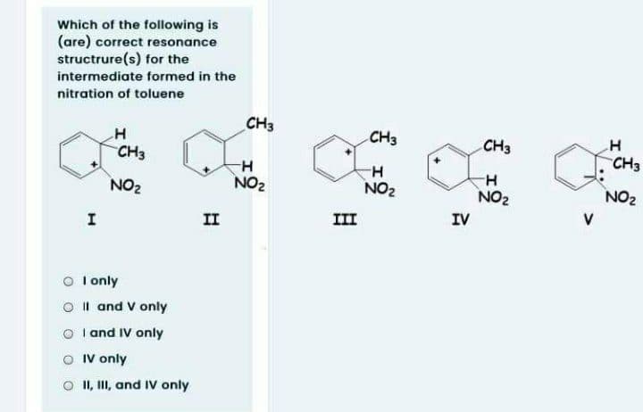 Which of the following is
(are) correct resonance
structrure(s) for the
intermediate formed in the
nitration of toluene
CH3
H
CH3
CH3
CH3
CH3
H-
NO2
H-
NO2
NO2
NO2
NO2
II
III
IV
O I only
O Il and V only
O I and IV only
O IV only
II, II, and IV only
