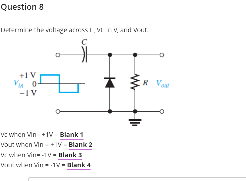 Question 8
Determine the voltage across C, VC in V, and Vout.
C
+1 V
Vin 0-
-1 V
R Vout
Vc when Vin= +1V = Blank 1
Vout when Vin = +1V = Blank 2
Vc when Vin= -1V = Blank 3
Vout when Vin = -1V = Blank 4
