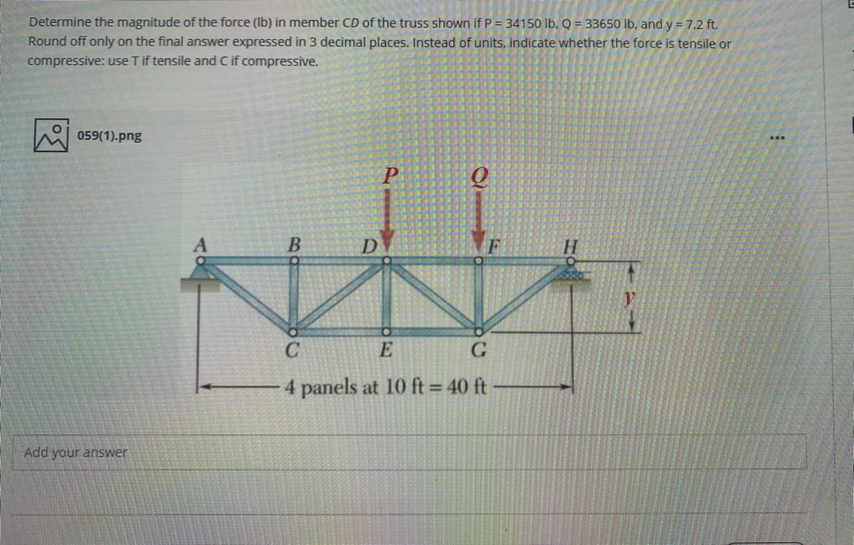 Determine the magnitude of the force (Ib) in member CD of the truss shown if P = 34150 lb, Q = 33650 lb, and y = 7.2 ft.
Round off only on the final answer expressed in 3 decimal places. Instead of units, indicate whether the force is tensile or
compressive: use T if tensile and C if compressive.
059(1).png
D
E
4 panels at 10 ft = 40 ft
Add your answer
