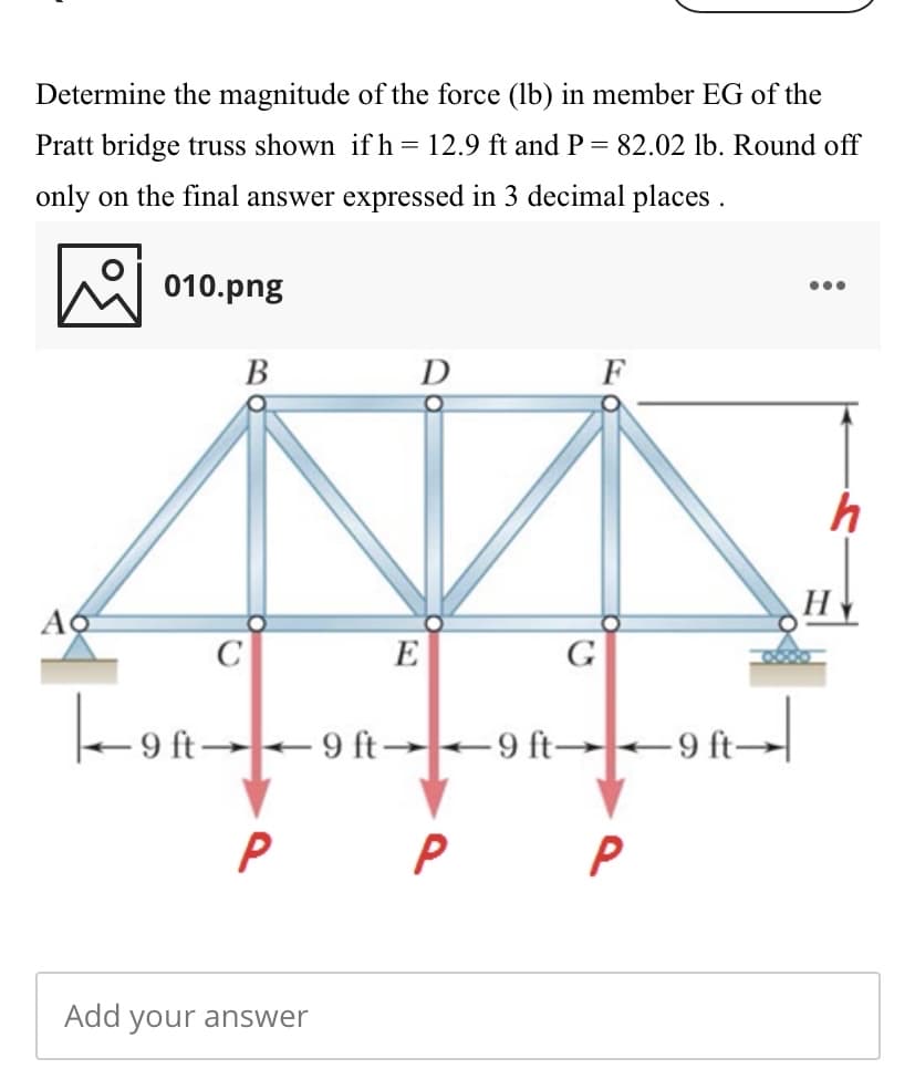 Determine the magnitude of the force (lb) in member EG of the
Pratt bridge truss shown if h = 12.9 ft and P= 82.02 lb. Round off
only on the final answer expressed in 3 decimal places .
010.png
•..
В
D
F
Ao
H
C
E
G
-
9 ft→9 ft→-9 ft→ –9 ft
P
Add your answer
