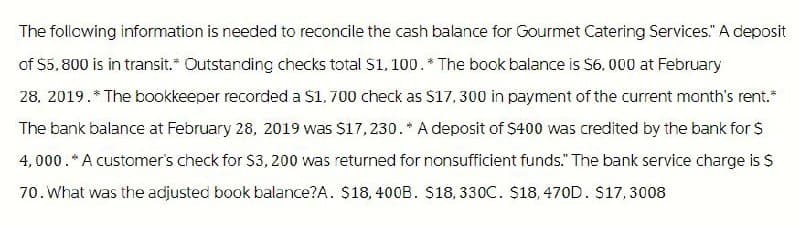 The following information is needed to reconcile the cash balance for Gourmet Catering Services." A deposit
of $5,800 is in transit. Outstanding checks total $1,100.* The book balance is $6,000 at February
28, 2019.* The bookkeeper recorded a $1,700 check as $17,300 in payment of the current month's rent.*
The bank balance at February 28, 2019 was $17,230.* A deposit of $400 was credited by the bank for $
4,000. * A customer's check for $3,200 was returned for nonsufficient funds." The bank service charge is $
70. What was the adjusted book balance?A. $18,400B. $18, 330C. $18, 470D. $17,3008
