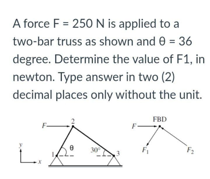 A force F = 250 N is applied to a
two-bar truss as shown and 0 = 36
degree. Determine the value of F1, in
newton. Type answer in two (2)
decimal places only without the unit.
2
FBD
F
F
Ө
isº
30°
X
F₁
F2