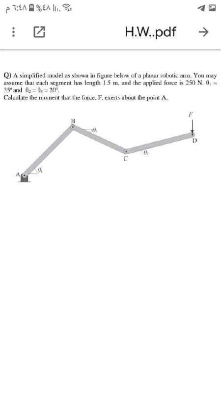 p 1:EAA % EA l.
H.W.pdf
->
Q) A simplified model as shown in figure bellow of a planar robotic arm. You may
assume that cach segment has length 1.5 m, and the applied force is 250 N. 0, =
35" and 0 = 03 = 20r.
Calculate the moment that the force, F. exerts about the point A.
B
