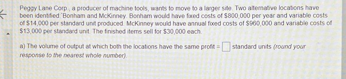Peggy Lane Corp., a producer of machine tools, wants to move to a larger site. Two alternative locations have
been identified: Bonham and McKinney. Bonham would have fixed costs of $800,000 per year and variable costs
of $14,000 per standard unit produced. McKinney would have annual fixed costs of $960,000 and variable costs of
$13,000 per standard unit. The finished items sell for $30,000 each.
$13,000 per stan
a) The volume of output at which both the locations have the same profit
response to the nearest whole number).
=
standard units (round your