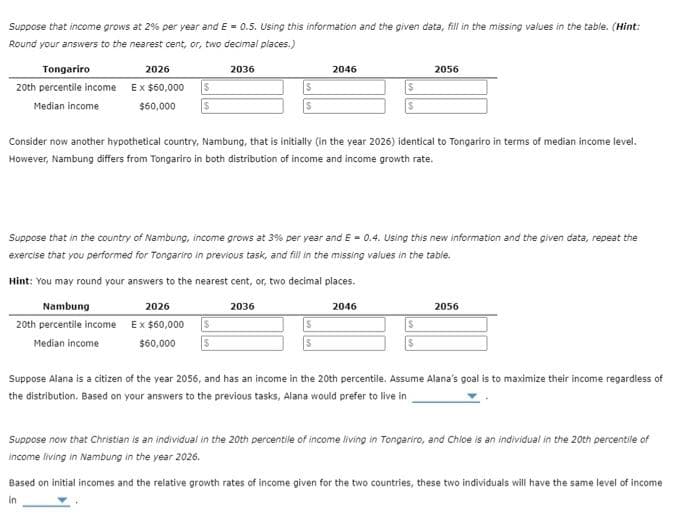 Suppose that income grows at 2% per year and E= 0.5. Using this information and the given data, fill in the missing values in the table. (Hint:
Round your answers to the nearest cent, or, two decimal places.)
Tongariro
20th percentile income
Median income
2026
Ex $60,000
$60,000
$
$
2036
2026
Ex $60,000
$60,000
S
$
2046
Consider now another hypothetical country, Nambung, that is initially (in the year 2026) identical to Tongariro in terms of median income level.
However, Nambung differs from Tongariro in both distribution of income and income growth rate.
Suppose that in the country of Nambung, income grows at 3% per year and E= 0.4. Using this new information and the given data, repeat the
exercise that you performed for Tongariro in previous task, and fill in the missing values in the table.
Hint: You may round your answers to the nearest cent, or, two decimal places.
Nambung
2036
2046
20th percentile income
Median income
S
S
2056
$
2056
Suppose Alana is a citizen of the year 2056, and has an income in the 20th percentile. Assume Alana's goal is to maximize their income regardless of
the distribution. Based on your answers to the previous tasks, Alana would prefer to live in
Suppose now that Christian is an individual in the 20th percentile of income living in Tongariro, and Chloe is an individual in the 20th percentile of
income living in Nambung in the year 2026.
Based on initial incomes and the relative growth rates of income given for the two countries, these two individuals will have the same level of income
in