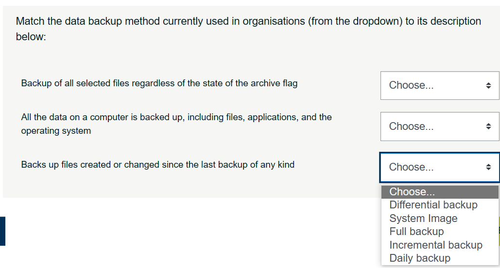 I
Match the data backup method currently used in organisations (from the dropdown) to its description
below:
Backup of all selected files regardless of the state of the archive flag
All the data on a computer is backed up, including files, applications, and the
operating system
Backs up files created or changed since the last backup of any kind
Choose...
Choose...
Choose...
Choose...
Differential backup
System Image
Full backup
Incremental backup
Daily backup
→
♦