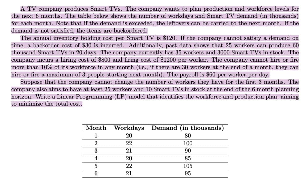 A TV company produces Smart TVs. The company wants to plan production and workforce levels for
the next 6 months. The table below shows the number of workdays and Smart TV demand (in thousands)
for each month. Note that if the demand is exceeded, the leftovers can be carried to the next month. If the
demand is not satisfied, the items are backordered.
The annual inventory holding cost per Smart TV is $120. If the company cannot satisfy a demand on
time, a backorder cost of $30 is incurred. Additionally, past data shows that 25 workers can produce 60
thousand Smart TVs in 20 days. The company currently has 35 workers and 3000 Smart TVs in stock. The
company incurs a hiring cost of $800 and firing cost of $1200 per worker. The company cannot hire or fire
more than 10% of its workforce in any month (i.e., if there are 30 workers at the end of a month, they can
hire or fire a maximum of 3 people starting next month). The payroll is $60 per worker per day.
Suppose that the company cannot change the number of workers they have for the first 3 months. The
company also aims to have at least 25 workers and 10 Smart TVs in stock at the end of the 6 month planning
horizon. Write a Linear Programming (LP) model that identifies the workforce and production plan, aiming
to minimize the total cost.
Month
1
2
3
4
5
6
Workdays
20
22
21
20
22
21
Demand (in thousands)
80
100
90
85
105
95