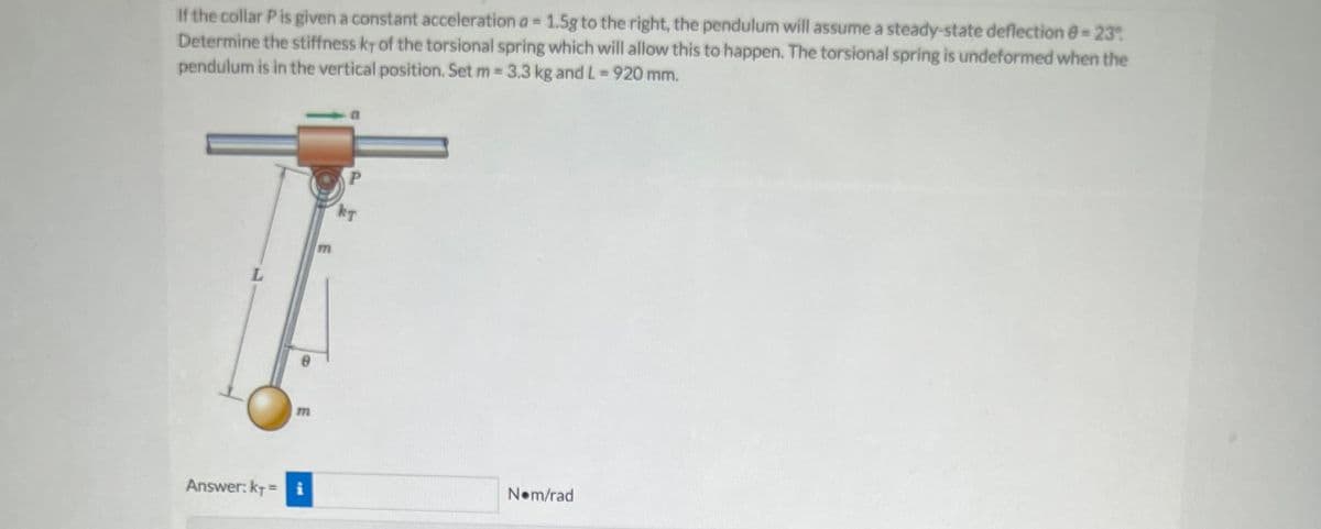 If the collar P is given a constant acceleration a = 1.5g to the right, the pendulum will assume a steady-state deflection = 23°
Determine the stiffness kr of the torsional spring which will allow this to happen. The torsional spring is undeformed when the
pendulum is in the vertical position. Set m = 3.3 kg and L= 920 mm.
m
Answer: kr = i
m
P
KT
Nom/rad