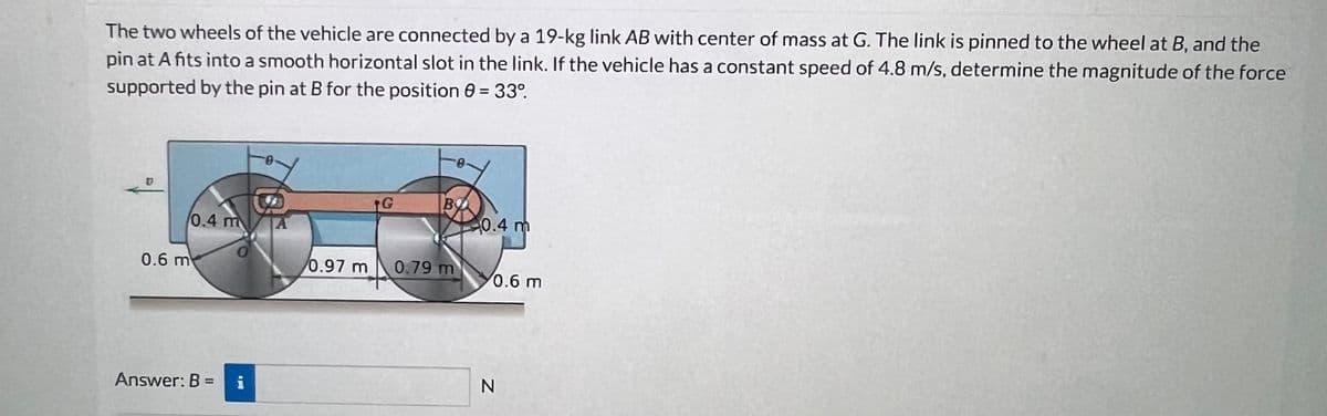 The two wheels of the vehicle are connected by a 19-kg link AB with center of mass at G. The link is pinned to the wheel at B, and the
pin at A fits into a smooth horizontal slot in the link. If the vehicle has a constant speed of 4.8 m/s, determine the magnitude of the force
supported by the pin at B for the position 8 = 33°.
0.6 m
0.4 m
Answer: B =
i
G
BY
0.97 m 0.79 m
MA
0.4 m
0.6 m
N