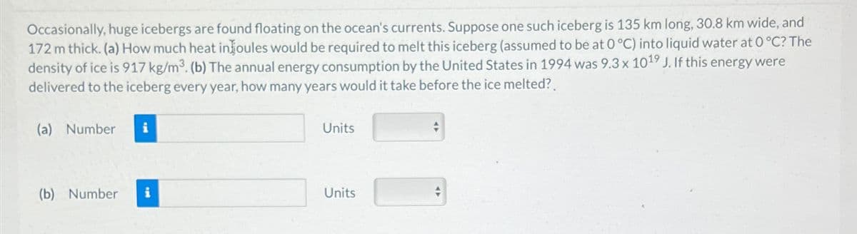 Occasionally, huge icebergs are found floating on the ocean's currents. Suppose one such iceberg is 135 km long, 30.8 km wide, and
172 m thick. (a) How much heat in joules would be required to melt this iceberg (assumed to be at 0 °C) into liquid water at 0°C? The
density of ice is 917 kg/m³. (b) The annual energy consumption by the United States in 1994 was 9.3 x 1019 J. If this energy were
delivered to the iceberg every year, how many years would it take before the ice melted?
(a) Number
Units
(b) Number i
Units