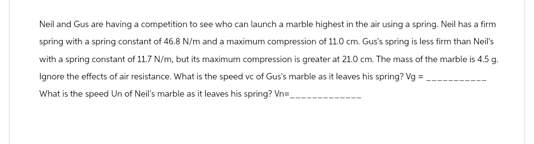 Neil and Gus are having a competition to see who can launch a marble highest in the air using a spring. Neil has a firm
spring with a spring constant of 46.8 N/m and a maximum compression of 11.0 cm. Gus's spring is less firm than Neil's
with a spring constant of 11.7 N/m, but its maximum compression is greater at 21.0 cm. The mass of the marble is 4.5 g.
Ignore the effects of air resistance. What is the speed vc of Gus's marble as it leaves his spring? Vg =
What is the speed Un of Neil's marble as it leaves his spring? Vn=