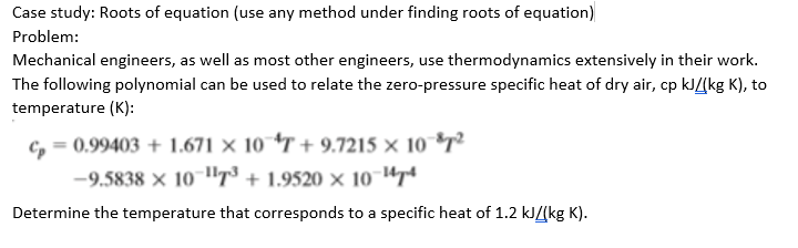 Case study: Roots of equation (use any method under finding roots of equation)
Problem:
Mechanical engineers, as well as most other engineers, use thermodynamics extensively in their work.
The following polynomial can be used to relate the zero-pressure specific heat of dry air, cp kJ/(kg K), to
temperature (K):
C, = 0.99403 + 1.671 × 10 *T + 9.7215 × 10 *7²
-9.5838 × 10 "T³ + 1.9520 × 10¯Upt
Determine the temperature that corresponds to a specific heat of 1.2 kJ/[kg K).
