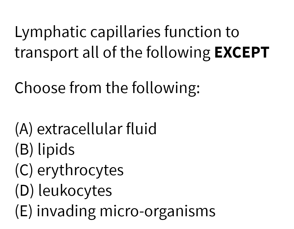 Lymphatic capillaries function to
transport all of the following EXCEPT
Choose from the following:
(A) extracellular fluid
(B) lipids
(C) erythrocytes
(D) leukocytes
(E) invading micro-organisms
