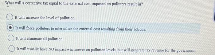 What will a corrective tax equal to the external cost imposed on polluters result in?
It will increase the level of pollution.
It will force polluters to internalize the external cost resulting from their actions.
It will eliminate all pollution.
It will usually have NO impact whatsoever on pollution levels, but will generate tax revenue for the government.
