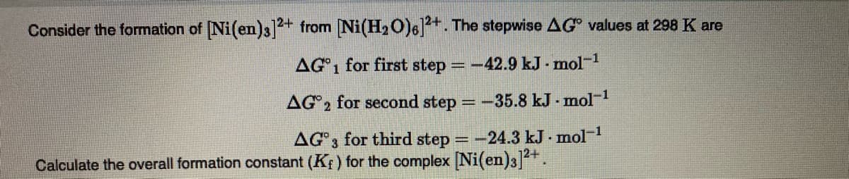 Consider the formation of Ni(en)3]2+ from Ni(H20)6]+. The stepwise AG values at 298 K are
AG1 for first step =-42.9 kJ - mol-1
AG2 for second step
=-35.8 kJ - mol-1
AG3 for third step =-24.3 kJ - mol-
12+
Calculate the overall formation constant (Kf) for the complex Ni(en)3].
