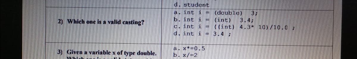 d. student
a, int i = (double)
b. int i = (int)
c. int i = ((int) 4.3* 10)/10.0;
d. int i = 3.4 ;
3:
3.4;
2) Which one is a valid casting?
a. x*=0.5
b. x/=2
3) Given a variable x of type double.
