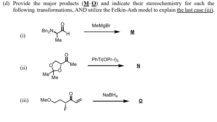 (d) Provide the major products (M-0) and indicate their stereochemistry for each the
following transformations, AND utilize the Felkin-Anh model to explain the last case (iii).
МеMgBr
Bn2N.
M
(i)
Me
PhTi(OPr-i)3
`Me
N
(ii)
Me
Ме
NABH4
(iii)
Мео.
Ol
