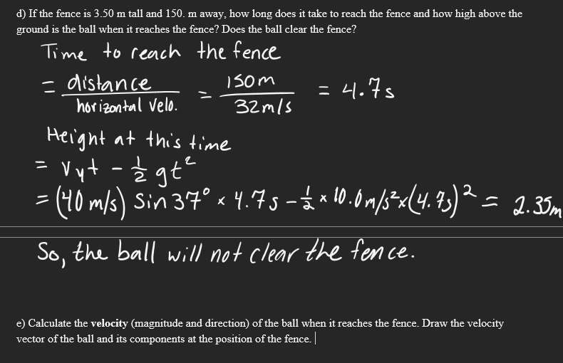 d) If the fence is 3.50 m tall and 150. m away, how long does it take to reach the fence and how high above the
ground is the ball when it reaches the fence? Does the ball clear the fence?
Time to reach the fence
- distance
horizontal Velo.
Isom
= 4.7s
32mls
Height at this time
Vyt -Ź
= (40 m/s) Sin 37° « 4.73- a 10.0m/s*<[4. 93)² = 2.35m
So, the ball will not clear the fen ce.
e) Calculate the velocity (magnitude and direction) of the ball when it reaches the fence. Draw the velocity
vector of the ball and its components at the position of the fence.
