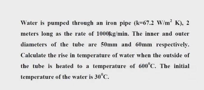 Water is pumped through an iron pipe (k=67.2 W/m2 K), 2
meters long as the rate of 1000kg/min. The inner and outer
diameters of the tube are 50mm and 60mm respectively.
Calculate the rise in temperature of water when the outside of
the tube is heated to a temperature of 600°C. The initial
temperature of the water is 30°C.
