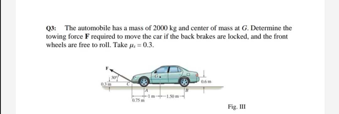 Q3: The automobile has a mass of 2000 kg and center of mass at G. Determine the
towing force F required to move the car if the back brakes are locked, and the front
wheels are free to roll. Take µs = 0.3.
G.
0.6 m
0.3 m
A
-1m- 1.50 m-
0.75 m
B
Fig. III
