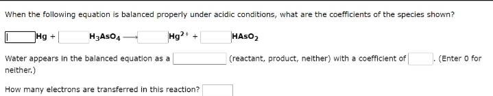 When the following equation is balanced properly under acidic conditions, what are the coefficients of the species shown?
Hg2+
Hg+
H3ASO4
Water appears in the balanced equation as a
neither.)
How many electrons are transferred in this reaction?
+
HASO₂
(reactant, product, neither) with a coefficient of
(Enter o for