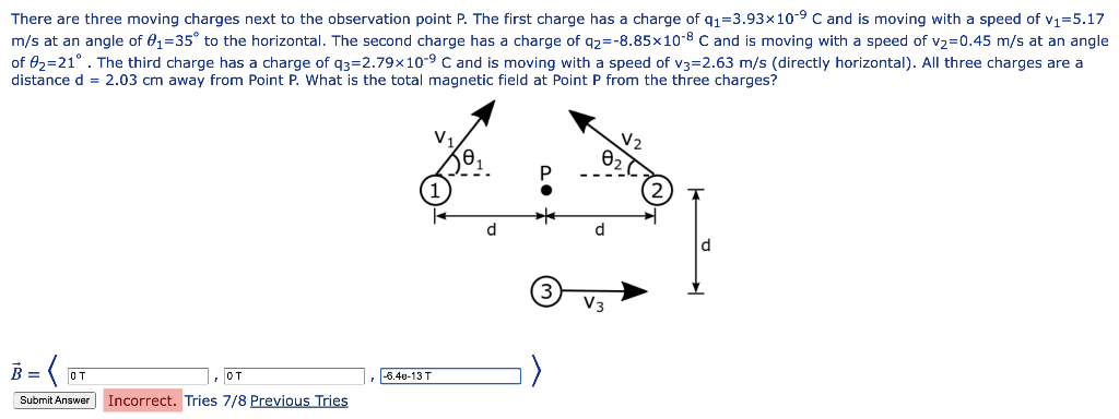 There are three moving charges next to the observation point P. The first charge has a charge of q₁=3.93×10-9 C and is moving with a speed of v₁=5.17
m/s at an angle of 0₁-35° to the horizontal. The second charge has a charge of q2=-8.85×10-8 C and is moving with a speed of v₂=0.45 m/s at an angle
of 02-21°. The third charge has a charge of q3=2.79x10-9 C and is moving with a speed of v3=2.63 m/s (directly horizontal). All three charges are a
distance = 2.03 cm away from Point P. What is the total magnetic field at Point P from the three charges?
B = (₁
от
Submit Answer
от
Incorrect. Tries 7/8 Previous Tries
-6.40-13 T
V.
d