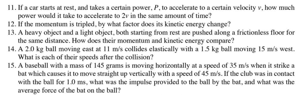 11. If a car starts at rest, and takes a certain power, P, to accelerate to a certain velocity v, how much
power would it take to accelerate to 2v in the same amount of time?
12. If the momentum is tripled, by what factor does its kinetic energy change?
13. A heavy object and a light object, both starting from rest are pushed along a frictionless floor for
the same distance. How does their momentum and kinetic energy compare?
14. A 2.0 kg ball moving east at 11 m/s collides elastically with a 1.5 kg ball moving 15 m/s west.
What is each of their speeds after the collision?
15. A baseball with a mass of 145 grams is moving horizontally at a speed of 35 m/s when it strike a
bat which causes it to move straight up vertically with a speed of 45 m/s. If the club was in contact
with the ball for 1.0 ms, what was the impulse provided to the ball by the bat, and what was the
average force of the bat on the ball?