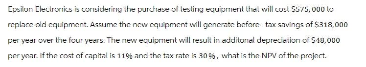 Epsilon Electronics is considering the purchase of testing equipment that will cost $575,000 to
replace old equipment. Assume the new equipment will generate before - tax savings of $318,000
per year over the four years. The new equipment will result in additonal depreciation of $48,000
per year. If the cost of capital is 11% and the tax rate is 30%, what is the NPV of the project.