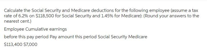 Calculate the Social Security and Medicare deductions for the following employee (assume a tax
rate of 6.2% on $118,500 for Social Security and 1.45% for Medicare): (Round your answers to the
nearest cent.)
Employee Cumulative earnings
before this pay period Pay amount this period Social Security Medicare
$113,400 $7,000