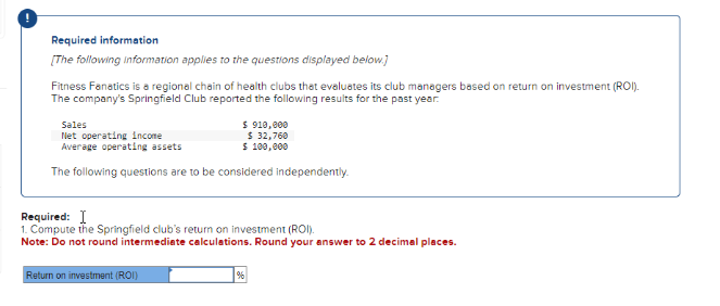 Required information
[The following information applies to the questions displayed below.]
Fitness Fanatics is a regional chain of health clubs that evaluates its club managers based on return on investment (ROI).
The company's Springfield Club reported the following results for the past year.
Sales
Net operating income
Average operating assets
$ 910,000
$ 32,760
$ 100,000
The following questions are to be considered independently.
Required: I
1. Compute the Springfield club's return on investment (ROI).
Note: Do not round intermediate calculations. Round your answer to 2 decimal places.
Return on investment (ROI)
%