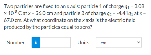 Two particles are fixed to an x axis: particle 1 of chargeq1 = 2.08
x 10-8 C atx = 26.0 cm and particle 2 of charge q2 = -4.41q, at x =
67.0 cm. At what coordinate on the x axis is the electric field
produced by the particles equal to zero?
Number
i
Units
cm
